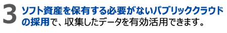3.ソフト資産を保有する必要がないパブリッククラウドの採用で、収集したデータを有効活用できます。