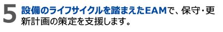 5.設備のライフサイクルを踏まえたEAMで、保守・更新計画の策定を支援します。