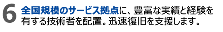 6.全国規模のサービス拠点に、豊富な実績と経験を有する技術者を配置。迅速復旧を支援します。