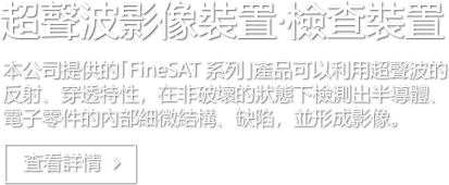 超聲波影像裝置·檢查裝置 本公司提供的｢FineSAT 系列｣產品可以利用超聲波的反射、穿透特性，在非破壞的狀態下檢測出半導體、電子零件的內部細微結構、缺陷，並形成影像。 査看詳情