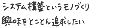 システム構築というモノづくり 興味をとことん追求したい